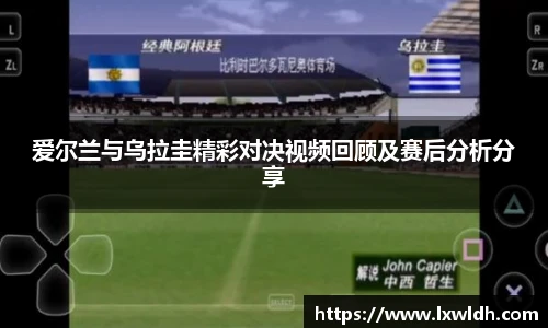 爱尔兰与乌拉圭精彩对决视频回顾及赛后分析分享