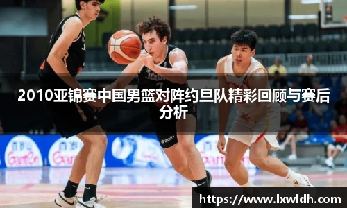 2010亚锦赛中国男篮对阵约旦队精彩回顾与赛后分析