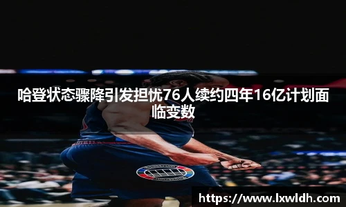 哈登状态骤降引发担忧76人续约四年16亿计划面临变数