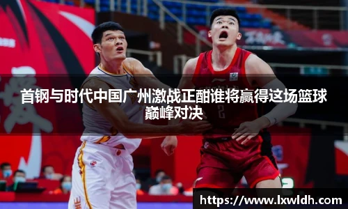 首钢与时代中国广州激战正酣谁将赢得这场篮球巅峰对决