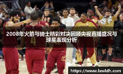 2008年火箭与骑士精彩对决回顾央视直播盛况与球星表现分析